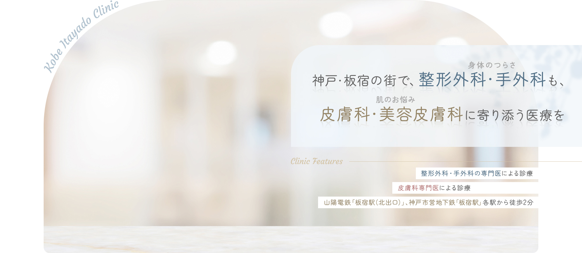 Kobe Itayado Clinic 神戸・板宿の街で、整形外科・手外科(身体のつらさ)も、皮膚科・美容皮膚科(肌のお悩み)に寄り添う医療を Clinic Features 整形外科・手外科の専門医による診療 皮膚科専門医による診療 山陽電鉄「板宿駅（北出口）」、神戸市営地下鉄「板宿駅」各駅から徒歩2分